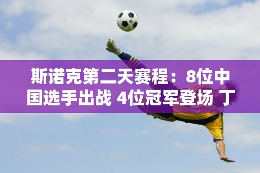 斯诺克第二天赛程：8位中国选手出战 4位冠军登场 丁俊晖会克星还是翻盘？