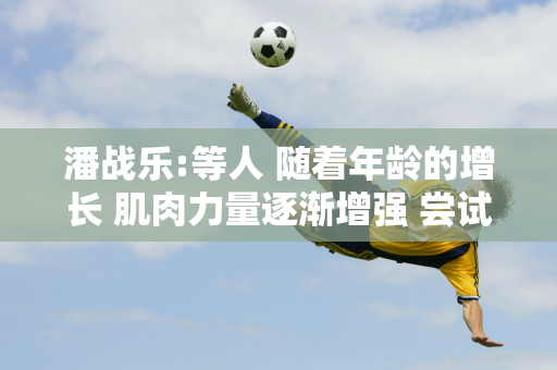 潘战乐:等人 随着年龄的增长 肌肉力量逐渐增强 尝试50次自我提升 这个项目是最难改进的