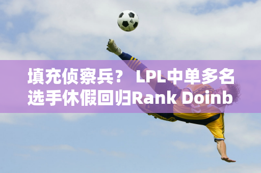 填充侦察兵？ LPL中单多名选手休假回归Rank Doinb抛下了所有执教职责！