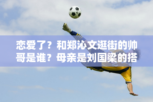 恋爱了？和郑沁文逛街的帅哥是谁？母亲是刘国梁的搭档 父亲是著名国足运动员