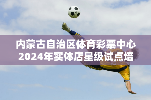 内蒙古自治区体育彩票中心2024年实体店星级试点培训在通辽市举行