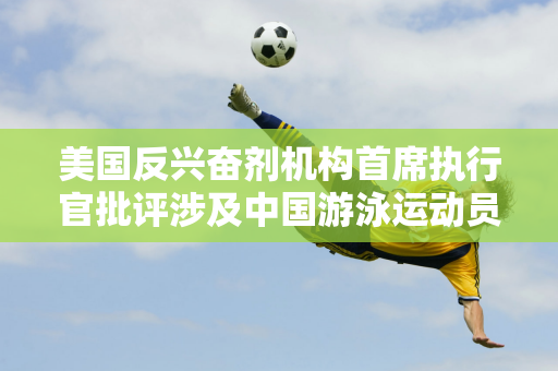 美国反兴奋剂机构首席执行官批评涉及中国游泳运动员的报道 外交部回应：体育问题不应政治化