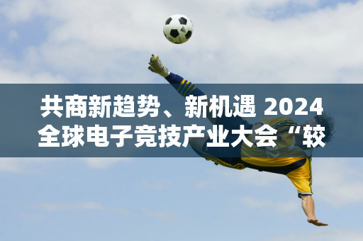 共商新趋势、新机遇 2024全球电子竞技产业大会“较量”成都