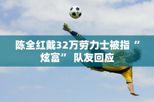 陈全红戴32万劳力士被指“炫富” 队友回应