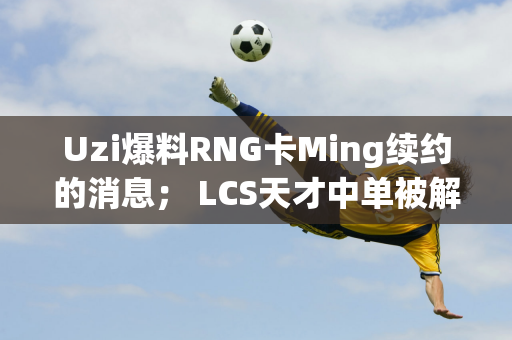 Uzi爆料RNG卡Ming续约的消息； LCS天才中单被解雇：迟到次数太多