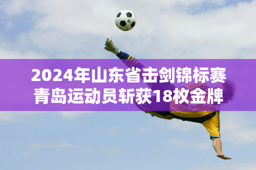 2024年山东省击剑锦标赛青岛运动员斩获18枚金牌