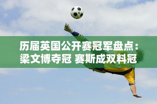 历届英国公开赛冠军盘点：梁文博夺冠 赛斯成双料冠军！