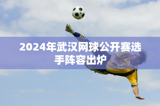 2024年武汉网球公开赛选手阵容出炉