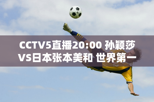 CCTV5直播20:00 孙颖莎VS日本张本美和 世界第一或将再次把对手打哭