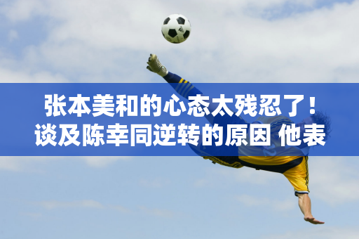 张本美和的心态太残忍了！谈及陈幸同逆转的原因 他表示自己也会用同样的战术来对付孙颖莎