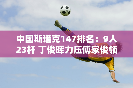 中国斯诺克147排名：9人23杆 丁俊晖力压傅家俊领跑 范正毅上榜