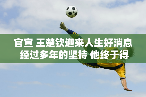 官宣 王楚钦迎来人生好消息 经过多年的坚持 他终于得到了理想的结果 父母也很高兴