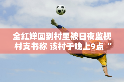 全红婵回到村里被日夜监视 村支书称 该村于晚上9点“封村”