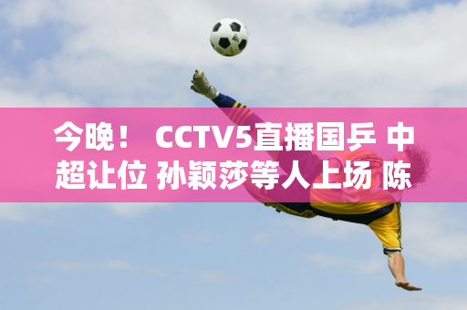 今晚！ CCTV5直播国乒 中超让位 孙颖莎等人上场 陈幸同VS张本美和