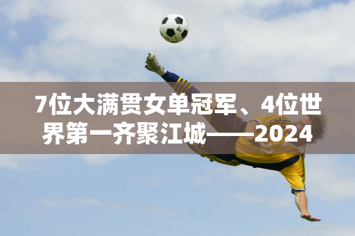 7位大满贯女单冠军、4位世界第一齐聚江城——2024武汉公开赛选手阵容出炉