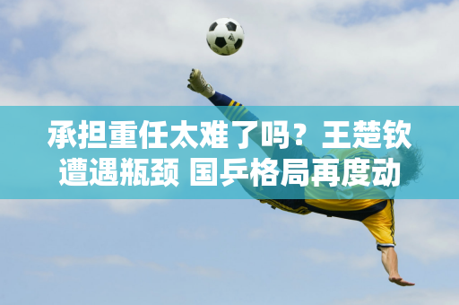 承担重任太难了吗？王楚钦遭遇瓶颈 国乒格局再度动荡 王皓认可马龙转型