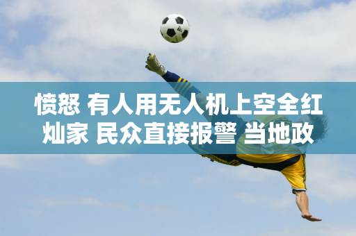 愤怒 有人用无人机上空全红灿家 民众直接报警 当地政府发布紧急措施