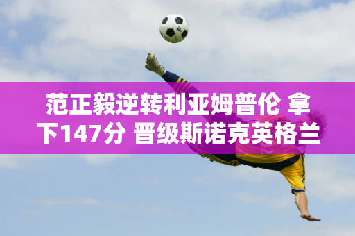 范正毅逆转利亚姆普伦 拿下147分 晋级斯诺克英格兰公开赛