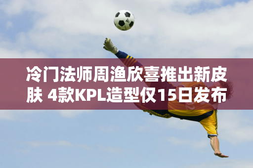 冷门法师周渔欣喜推出新皮肤 4款KPL造型仅15日发布！两款中秋限定皮肤任选一款！