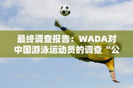 最终调查报告：WADA对中国游泳运动员的调查“公正”！中国反兴奋剂中心：应该纠正的是美国！