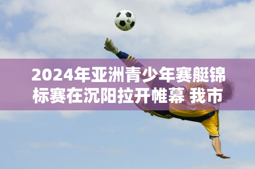 2024年亚洲青少年赛艇锦标赛在沉阳拉开帷幕 我市体校运动员卢世豪夺得冠军