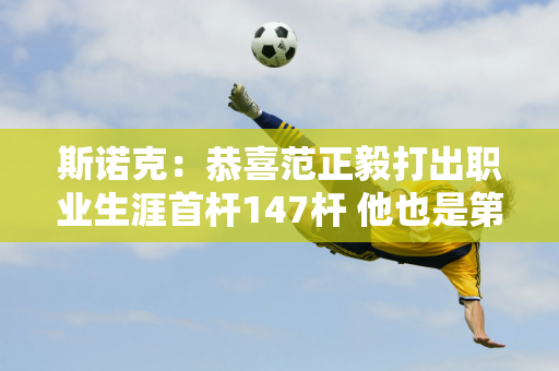 斯诺克：恭喜范正毅打出职业生涯首杆147杆 他也是第九位打出147杆的中国选手