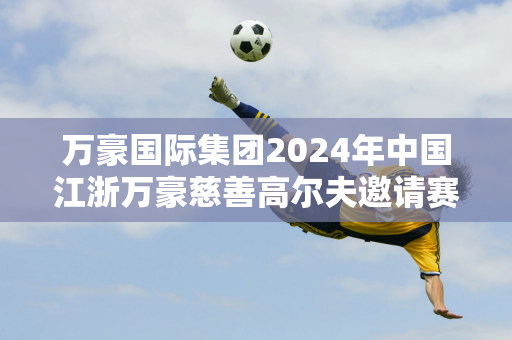 万豪国际集团2024年中国江浙万豪慈善高尔夫邀请赛成功举办