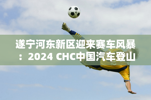 遂宁河东新区迎来赛车风暴：2024 CHC中国汽车登山锦标赛新闻发布会引期待！