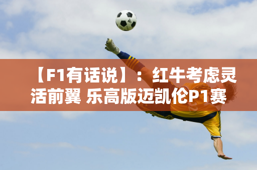 【F1有话说】：红牛考虑灵活前翼 乐高版迈凯伦P1赛道首秀！