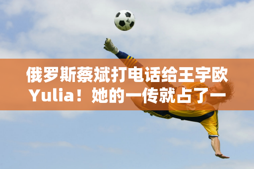 俄罗斯蔡斌打电话给王宇欧Yulia！她的一传就占了一半比赛！但球队还是输了