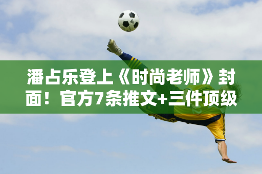 潘占乐登上《时尚老师》封面！官方7条推文+三件顶级奢华祝福及价值23万配饰