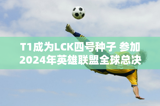 T1成为LCK四号种子 参加2024年英雄联盟全球总决赛的队伍已尘埃落定