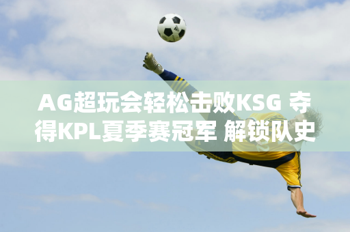 AG超玩会轻松击败KSG 夺得KPL夏季赛冠军 解锁队史第三个冠军