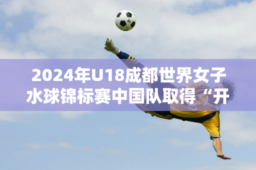 2024年U18成都世界女子水球锦标赛中国队取得“开门红”