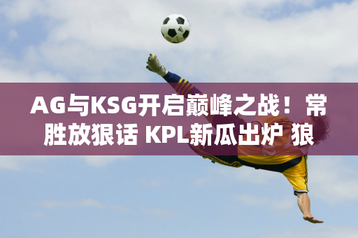 AG与KSG开启巅峰之战！常胜放狠话 KPL新瓜出炉 狼队想要李云