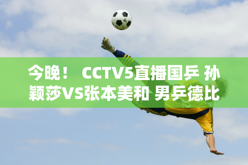 今晚！ CCTV5直播国乒 孙颖莎VS张本美和 男乒德比王楚钦PK林诗栋