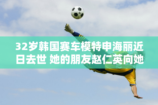 32岁韩国赛车模特申海丽近日去世 她的朋友赵仁英向她表示哀悼并表示哀悼