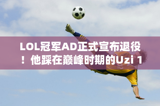 LOL冠军AD正式宣布退役！他踩在巅峰时期的Uzi 11年的职业生涯堪称完美