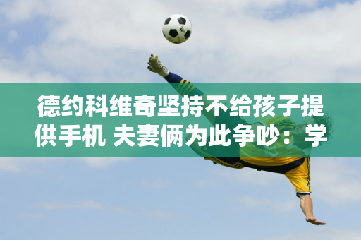 德约科维奇坚持不给孩子提供手机 夫妻俩为此争吵：学校人人都有手机