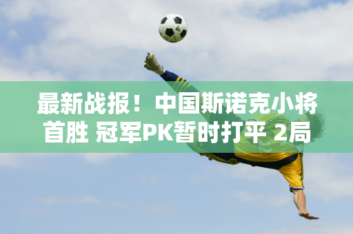 最新战报！中国斯诺克小将首胜 冠军PK暂时打平 2局3平