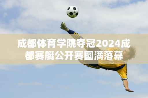 成都体育学院夺冠2024成都赛艇公开赛圆满落幕