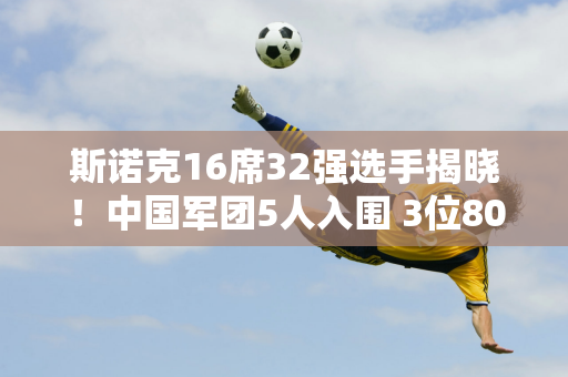 斯诺克16席32强选手揭晓！中国军团5人入围 3位80后联手 6位冠军翻盘