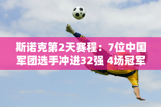 斯诺克第2天赛程：7位中国军团选手冲进32强 4场冠军PK 75位三强选手登场！