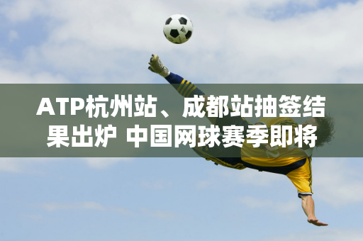 ATP杭州站、成都站抽签结果出炉 中国网球赛季即将开打