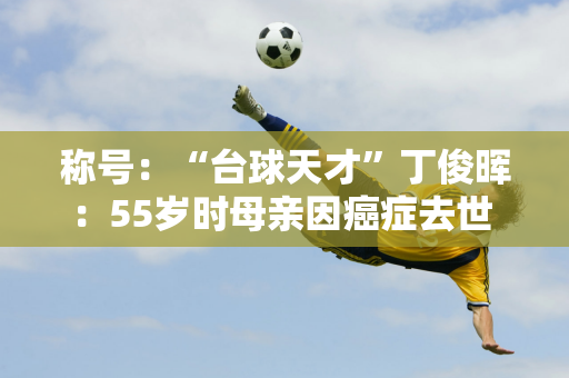 称号：“台球天才”丁俊晖：55岁时母亲因癌症去世 他娶了比他大6岁的富家女