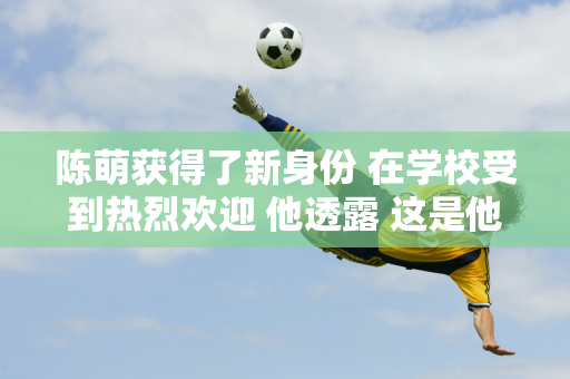 陈萌获得了新身份 在学校受到热烈欢迎 他透露 这是他5岁以来第一次回家过中秋节