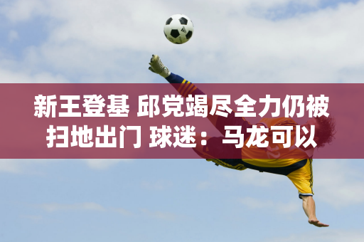 新王登基 邱党竭尽全力仍被扫地出门 球迷：马龙可以安心退役了