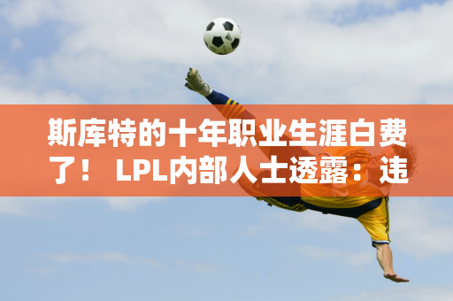 斯库特的十年职业生涯白费了！ LPL内部人士透露：违约金高达3000万