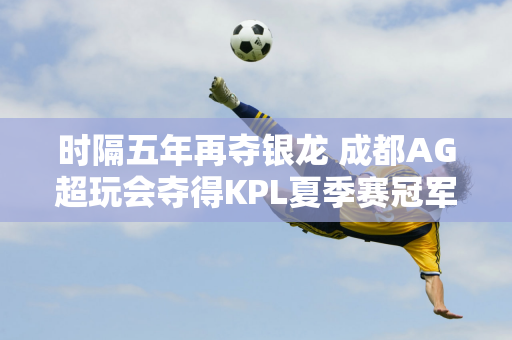 时隔五年再夺银龙 成都AG超玩会夺得KPL夏季赛冠军