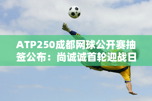 ATP250成都网球公开赛抽签公布：尚诚诚首轮迎战日本老将锦织圭